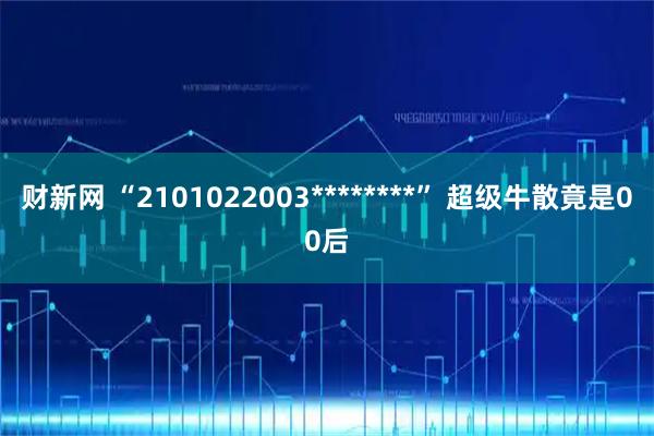财新网 “2101022003********” 超级牛散竟是00后