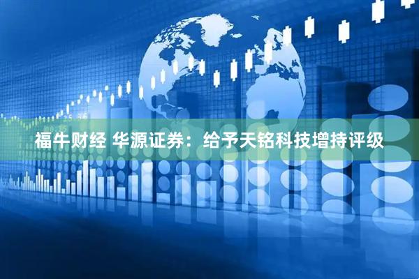福牛财经 华源证券：给予天铭科技增持评级