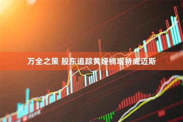 万全之策 股东追踪黄娅楠增持威迈斯