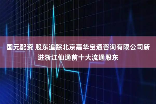 国元配资 股东追踪北京嘉华宝通咨询有限公司新进浙江仙通前十大流通股东