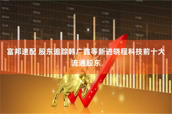 富邦速配 股东追踪韩广鑫等新进晓程科技前十大流通股东