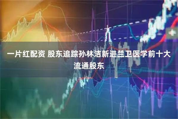 一片红配资 股东追踪孙林洁新进兰卫医学前十大流通股东