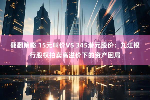 翻翻策略 15元叫价VS 345港元股价：九江银行股权拍卖高溢价下的资产困局