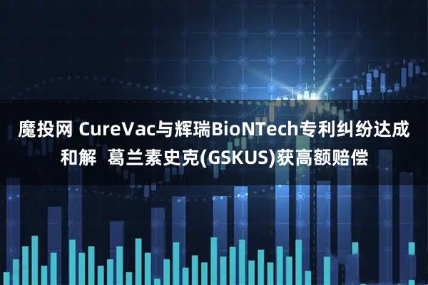 魔投网 CureVac与辉瑞BioNTech专利纠纷达成和解  葛兰素史克(GSKUS)获高额赔偿