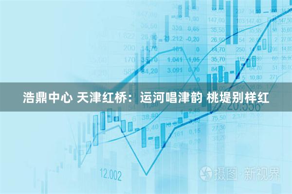 浩鼎中心 天津红桥：运河唱津韵 桃堤别样红