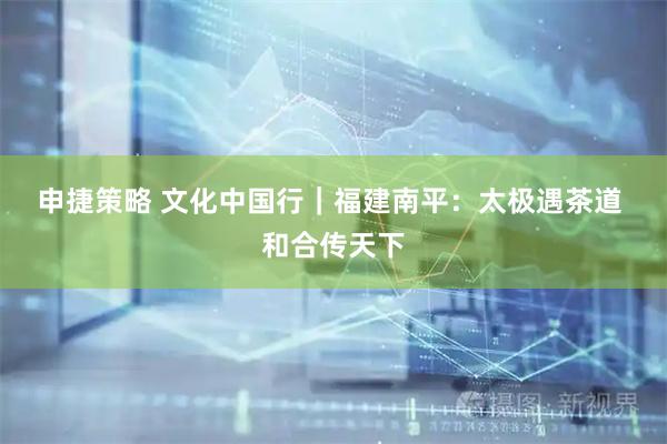 申捷策略 文化中国行｜福建南平：太极遇茶道 和合传天下