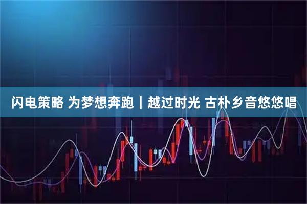 闪电策略 为梦想奔跑｜越过时光 古朴乡音悠悠唱