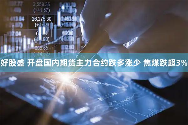 好股盛 开盘国内期货主力合约跌多涨少 焦煤跌超3%