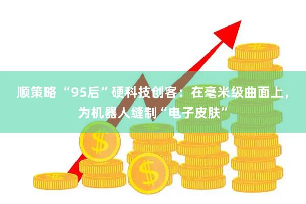 顺策略 “95后”硬科技创客：在毫米级曲面上，为机器人缝制“电子皮肤”