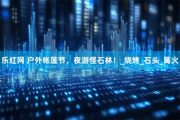 乐红网 户外帐篷节，夜游怪石林！_烧烤_石头_篝火