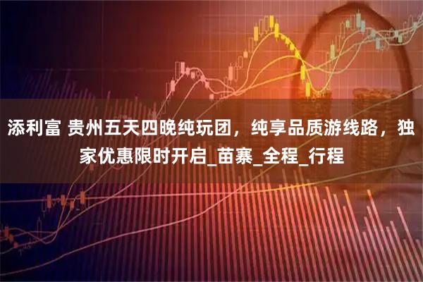 添利富 贵州五天四晚纯玩团，纯享品质游线路，独家优惠限时开启_苗寨_全程_行程
