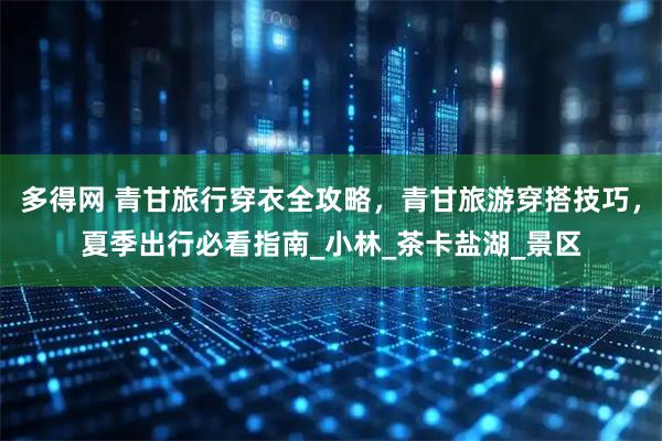 多得网 青甘旅行穿衣全攻略，青甘旅游穿搭技巧，夏季出行必看指南_小林_茶卡盐湖_景区