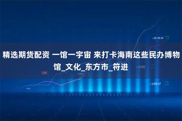精选期货配资 一馆一宇宙 来打卡海南这些民办博物馆_文化_东方市_符进