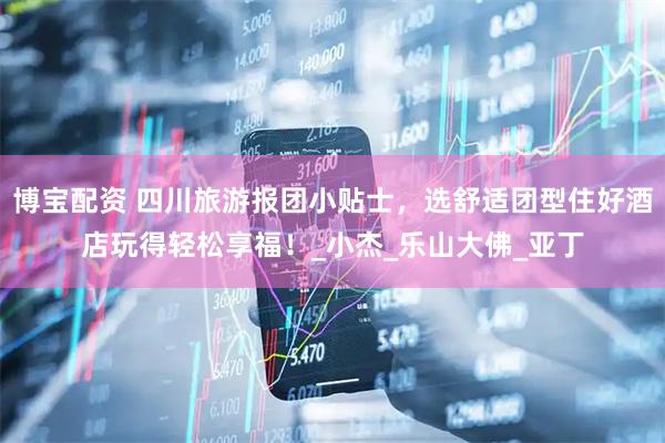博宝配资 四川旅游报团小贴士，选舒适团型住好酒店玩得轻松享福！_小杰_乐山大佛_亚丁