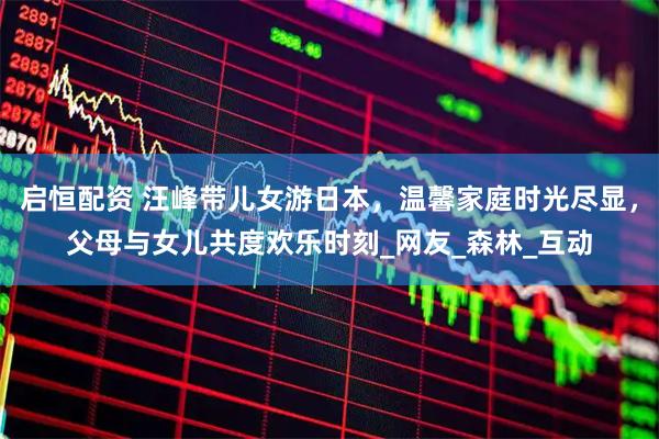 启恒配资 汪峰带儿女游日本，温馨家庭时光尽显，父母与女儿共度欢乐时刻_网友_森林_互动