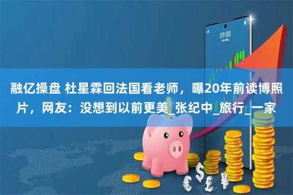 融亿操盘 杜星霖回法国看老师，曝20年前读博照片，网友：没想到以前更美_张纪中_旅行_一家