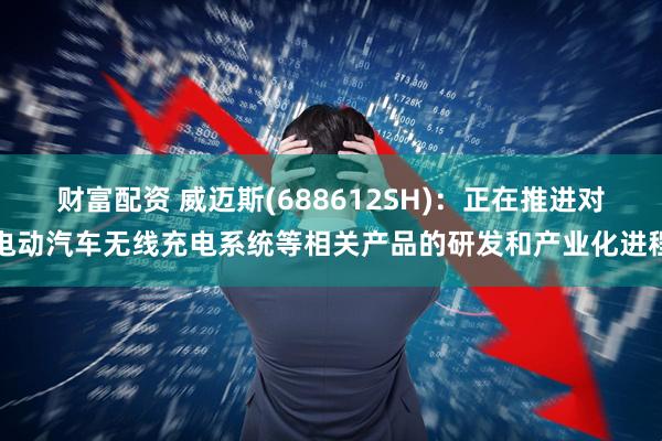财富配资 威迈斯(688612SH)：正在推进对电动汽车无线充电系统等相关产品的研发和产业化进程