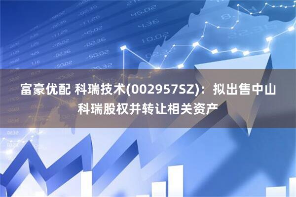 富豪优配 科瑞技术(002957SZ)：拟出售中山科瑞股权并转让相关资产