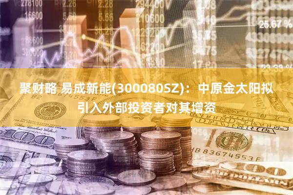 聚财略 易成新能(300080SZ)：中原金太阳拟引入外部投资者对其增资