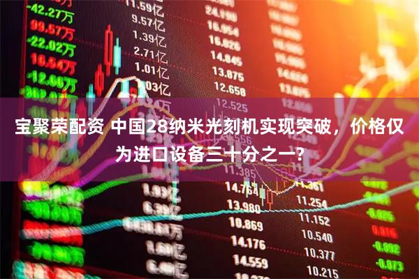 宝聚荣配资 中国28纳米光刻机实现突破，价格仅为进口设备三十分之一?