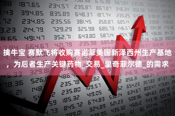 擒牛宝 赛默飞将收购赛诺菲美国新泽西州生产基地，为后者生产关键药物_交易_里奇菲尔德_的需求