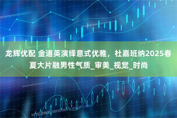 龙辉优配 金道英演绎意式优雅，杜嘉班纳2025春夏大片融男性气质_审美_视觉_时尚
