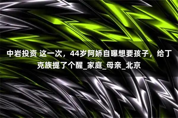 中岩投资 这一次，44岁阿娇自曝想要孩子，给丁克族提了个醒_家庭_母亲_北京