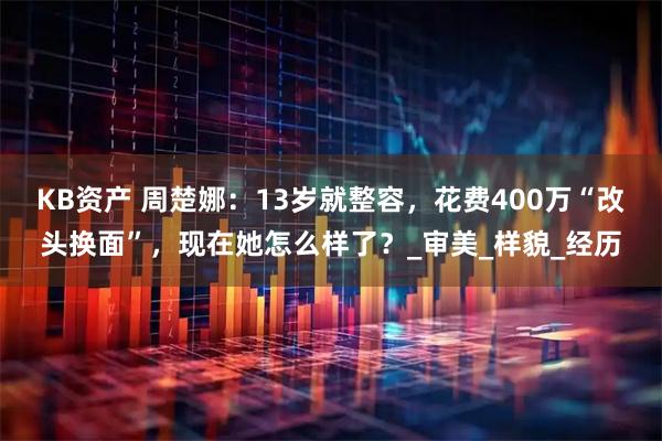 KB资产 周楚娜：13岁就整容，花费400万“改头换面”，现在她怎么样了？_审美_样貌_经历