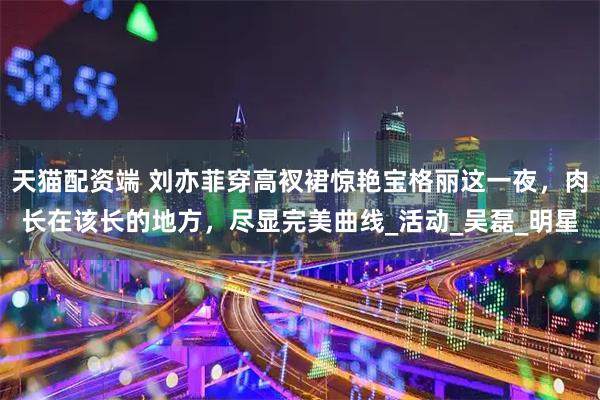 天猫配资端 刘亦菲穿高衩裙惊艳宝格丽这一夜，肉长在该长的地方，尽显完美曲线_活动_吴磊_明星