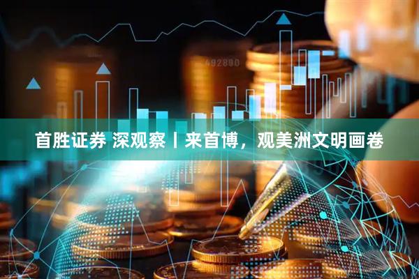 首胜证券 深观察丨来首博，观美洲文明画卷