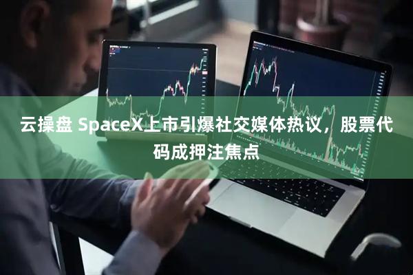 云操盘 SpaceX上市引爆社交媒体热议，股票代码成押注焦点