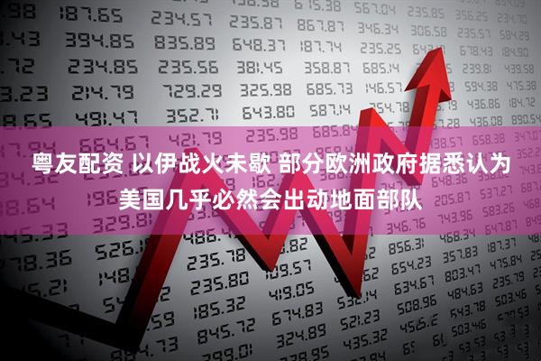 粤友配资 以伊战火未歇 部分欧洲政府据悉认为美国几乎必然会出动地面部队