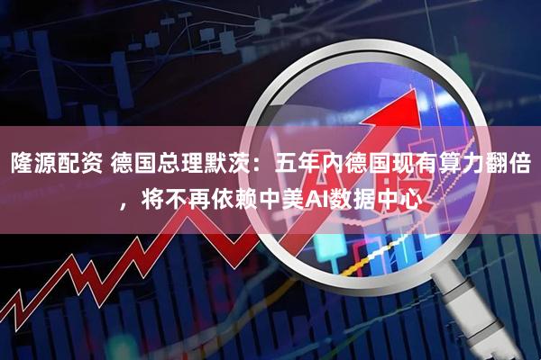 隆源配资 德国总理默茨:五年内德国现有算力翻倍,将不再依赖中美AI数据中心