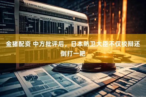 金猪配资 中方批评后，日本防卫大臣不仅狡辩还倒打一耙