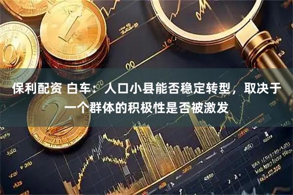 保利配资 白车：人口小县能否稳定转型，取决于一个群体的积极性是否被激发
