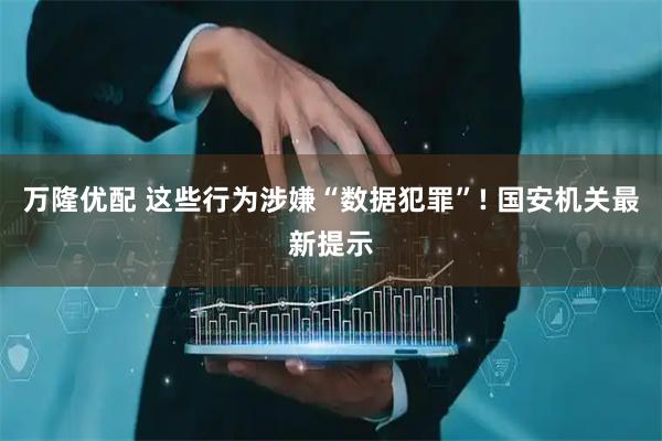 万隆优配 这些行为涉嫌“数据犯罪”! 国安机关最新提示