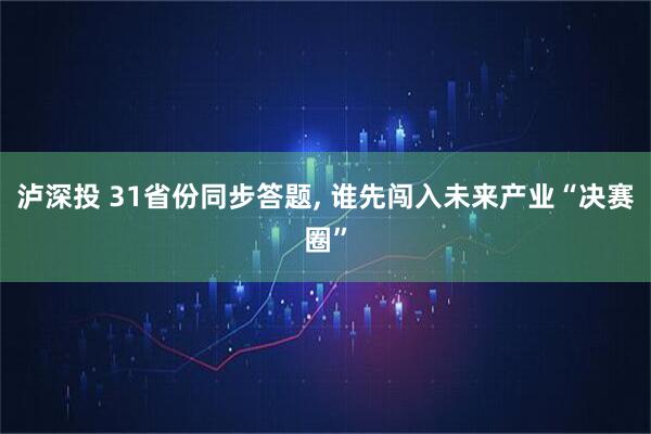 泸深投 31省份同步答题, 谁先闯入未来产业“决赛圈”