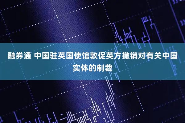 融券通 中国驻英国使馆敦促英方撤销对有关中国实体的制裁