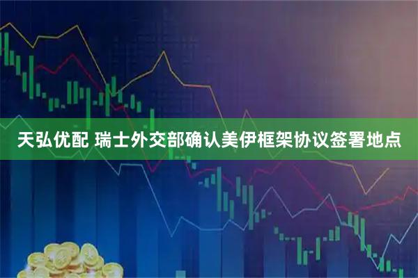 天弘优配 瑞士外交部确认美伊框架协议签署地点