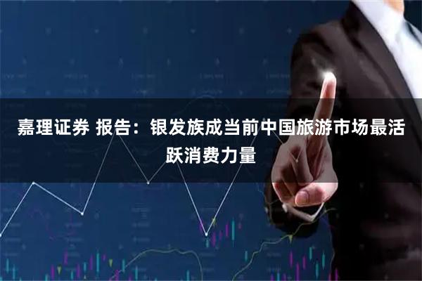 嘉理证券 报告：银发族成当前中国旅游市场最活跃消费力量