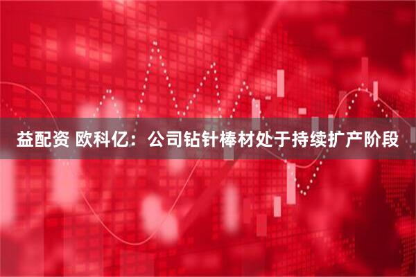 益配资 欧科亿：公司钻针棒材处于持续扩产阶段