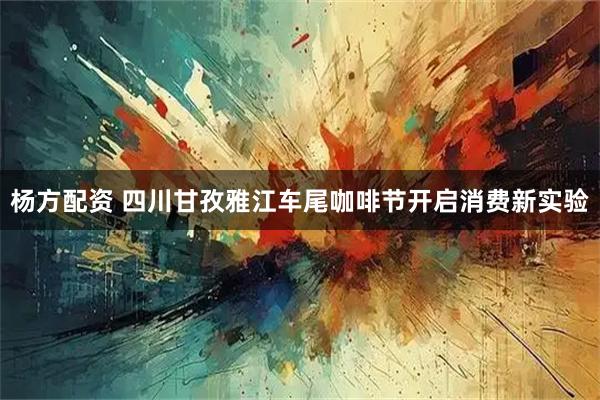 杨方配资 四川甘孜雅江车尾咖啡节开启消费新实验
