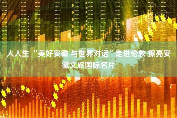 人人生 “美好安徽 与世界对话”走进伦敦 擦亮安徽文旅国际名片