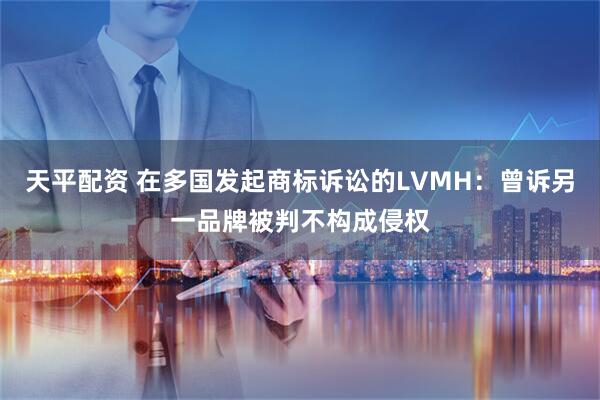 天平配资 在多国发起商标诉讼的LVMH：曾诉另一品牌被判不构成侵权